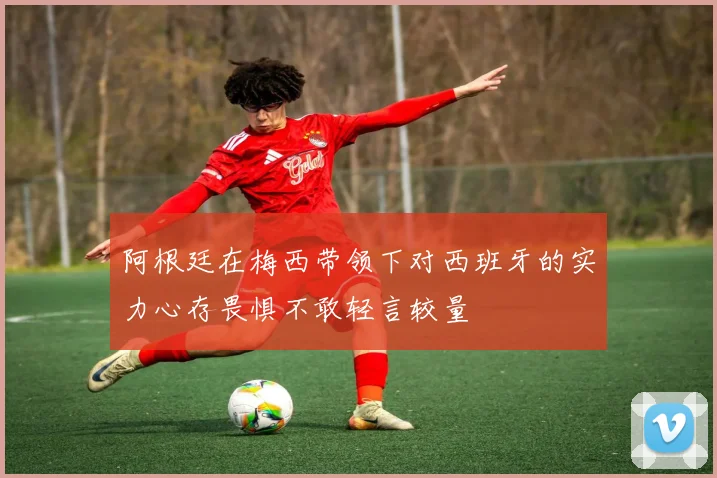 阿根廷在梅西带领下对西班牙的实力心存畏惧不敢轻言较量