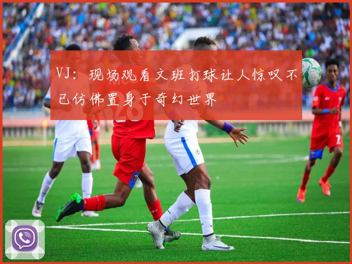 VJ：现场观看文班打球让人惊叹不已仿佛置身于奇幻世界