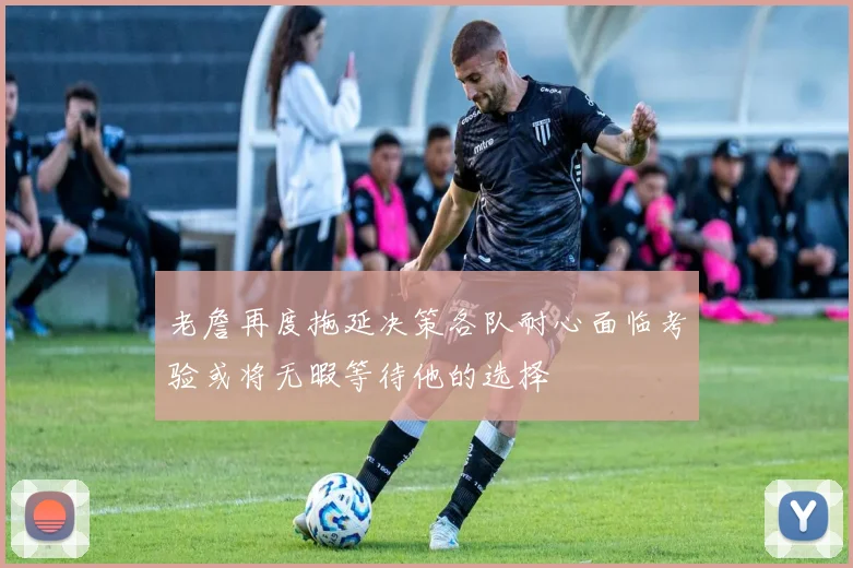 老詹再度拖延决策各队耐心面临考验或将无暇等待他的选择