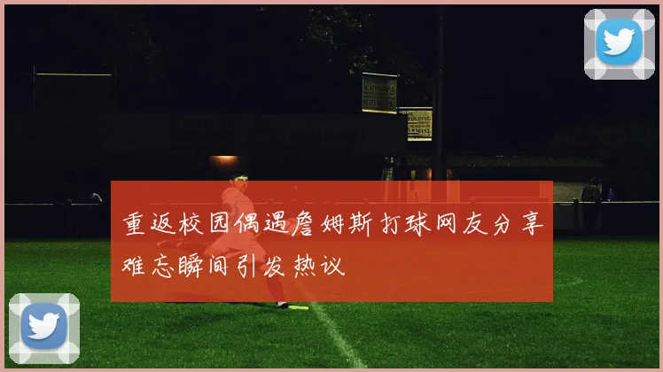 重返校园偶遇詹姆斯打球网友分享难忘瞬间引发热议
