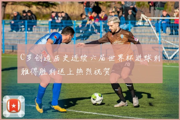 C罗创造历史连续六届世界杯进球利雅得胜利送上热烈祝贺