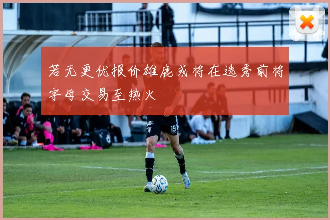 若无更优报价雄鹿或将在选秀前将字母交易至热火