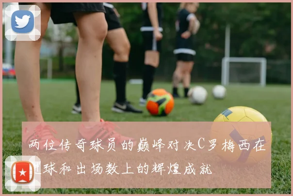两位传奇球员的巅峰对决C罗梅西在进球和出场数上的辉煌成就