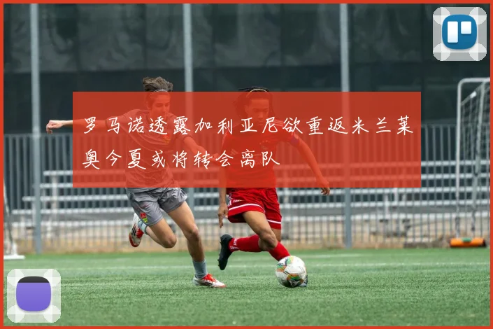 罗马诺透露加利亚尼欲重返米兰莱奥今夏或将转会离队