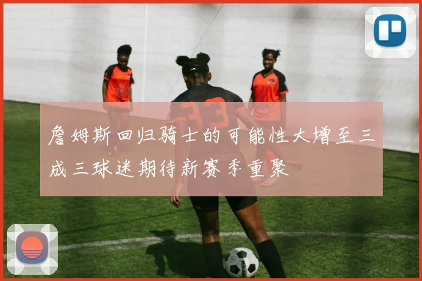 詹姆斯回归骑士的可能性大增至三成三球迷期待新赛季重聚