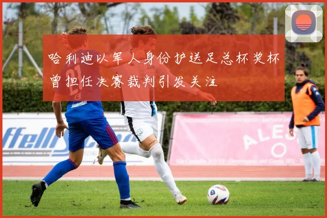 哈利迪以军人身份护送足总杯奖杯曾担任决赛裁判引发关注