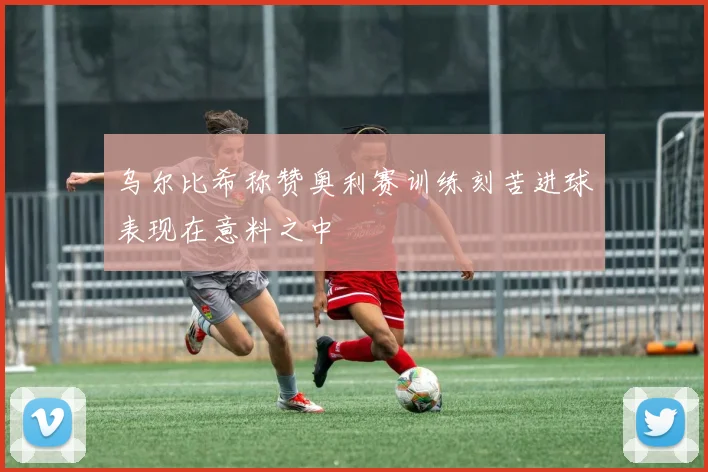 乌尔比希称赞奥利赛训练刻苦进球表现在意料之中