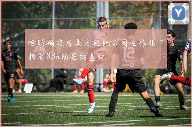 徐昕确定与美方经纪公司合作旗下拥有NBA明星约基奇