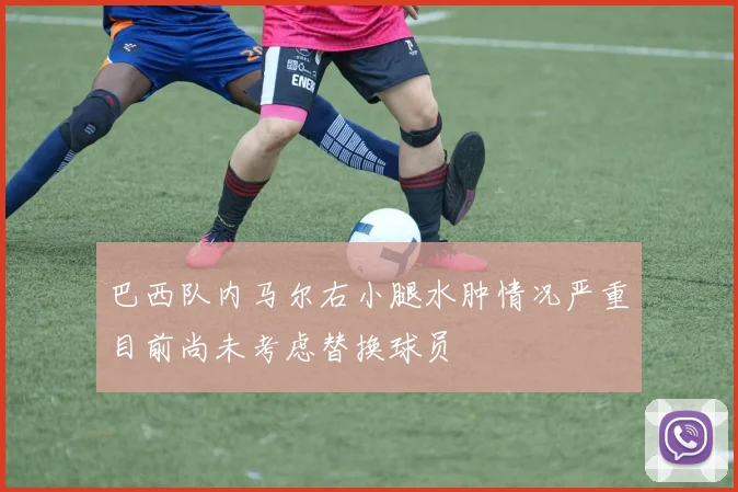 巴西队内马尔右小腿水肿情况严重目前尚未考虑替换球员