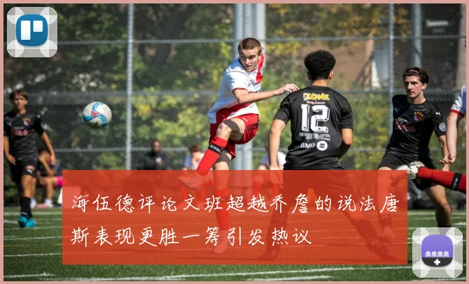海伍德评论文班超越乔詹的说法唐斯表现更胜一筹引发热议