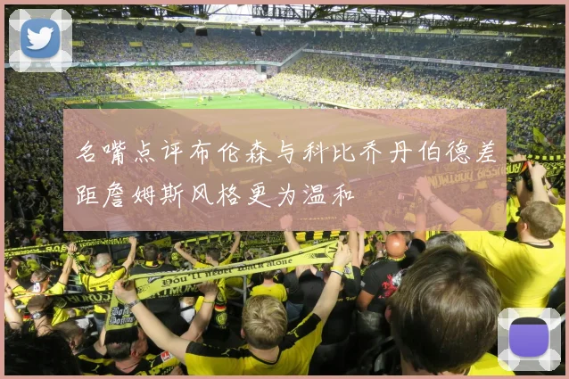 名嘴点评布伦森与科比乔丹伯德差距詹姆斯风格更为温和
