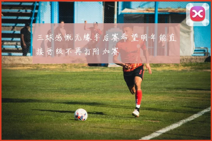 三球感慨无缘季后赛希望明年能直接晋级不再打附加赛
