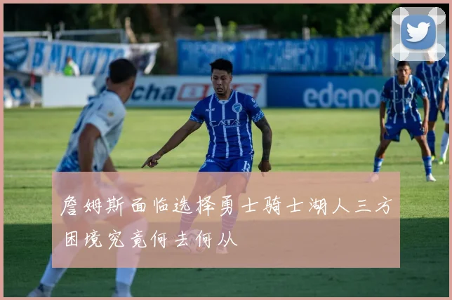 詹姆斯面临选择勇士骑士湖人三方困境究竟何去何从