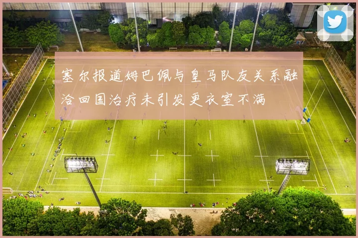 塞尔报道姆巴佩与皇马队友关系融洽回国治疗未引发更衣室不满