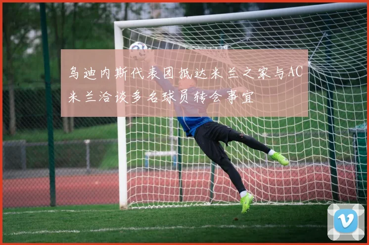 乌迪内斯代表团抵达米兰之家与AC米兰洽谈多名球员转会事宜