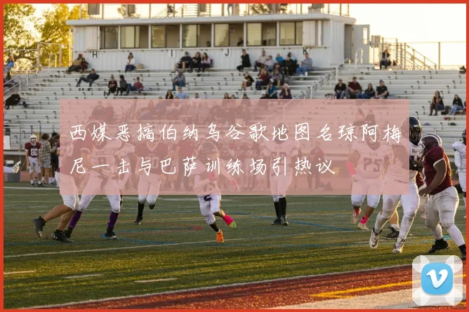 西媒恶搞伯纳乌谷歌地图名琼阿梅尼一击与巴萨训练场引热议