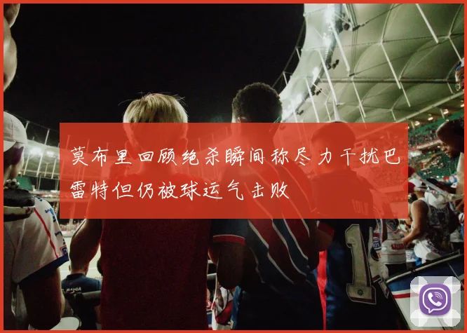 莫布里回顾绝杀瞬间称尽力干扰巴雷特但仍被球运气击败