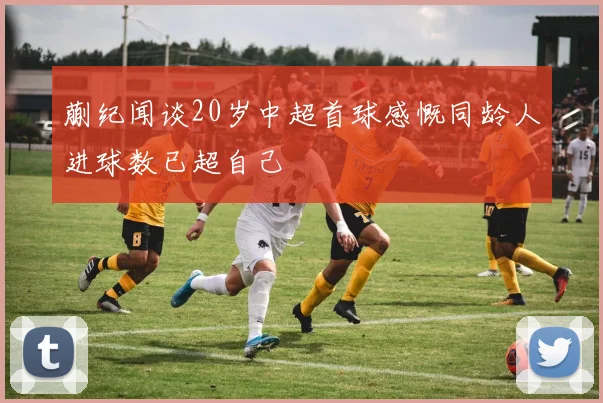 蒯纪闻谈20岁中超首球感慨同龄人进球数已超自己