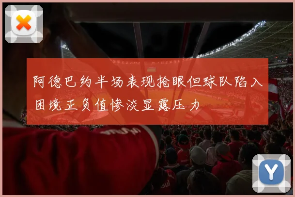 阿德巴约半场表现抢眼但球队陷入困境正负值惨淡显露压力