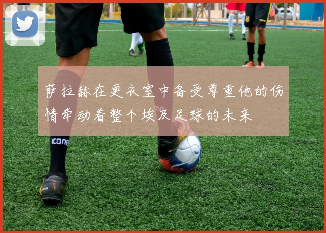 萨拉赫在更衣室中备受尊重他的伤情牵动着整个埃及足球的未来