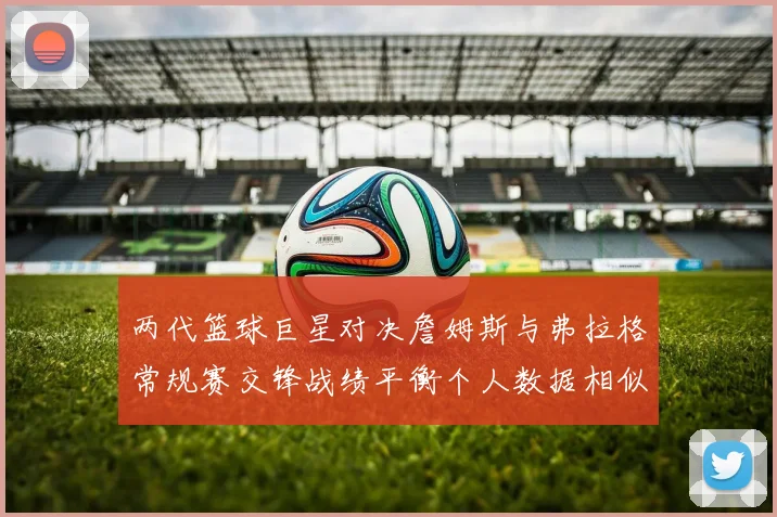 两代篮球巨星对决詹姆斯与弗拉格常规赛交锋战绩平衡个人数据相似