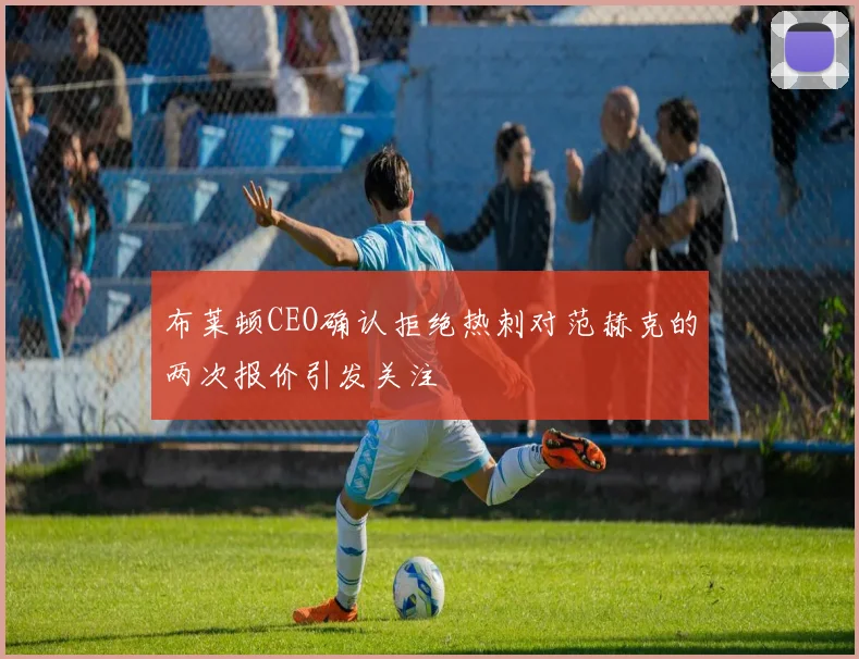 布莱顿CEO确认拒绝热刺对范赫克的两次报价引发关注