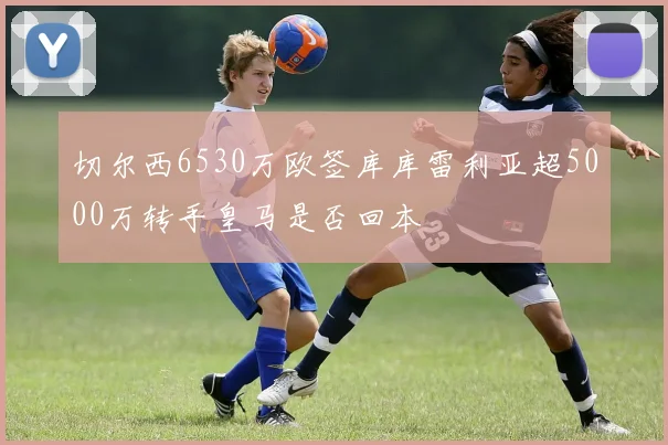 切尔西6530万欧签库库雷利亚超5000万转手皇马是否回本