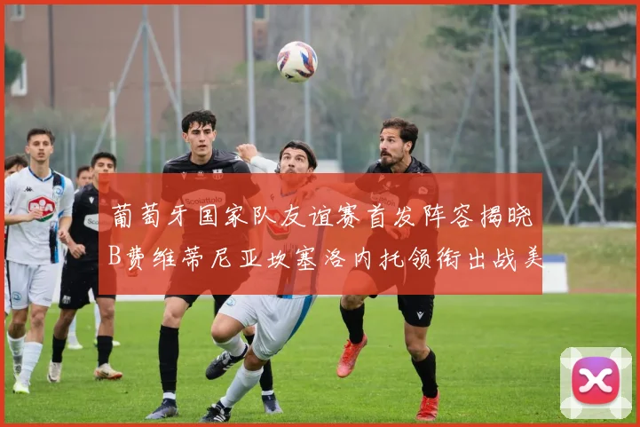 葡萄牙国家队友谊赛首发阵容揭晓B费维蒂尼亚坎塞洛内托领衔出战美国