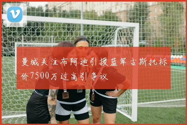 曼城关注布阿迪引援蓝军古斯托标价7500万过高引争议