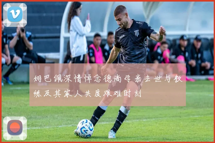 姆巴佩深情悼念德尚母亲去世与教练及其家人共度艰难时刻