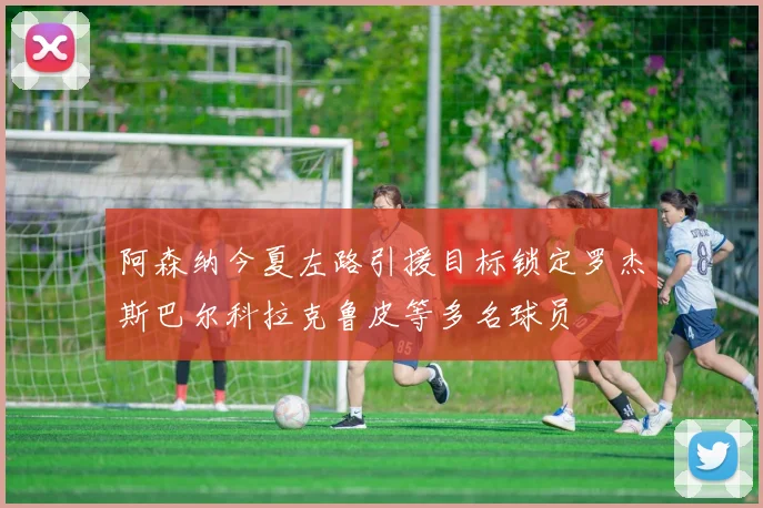 阿森纳今夏左路引援目标锁定罗杰斯巴尔科拉克鲁皮等多名球员