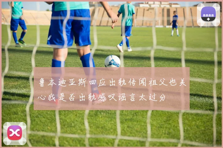 鲁本迪亚斯回应出轨传闻祖父也关心我是否出轨感叹谣言太过分