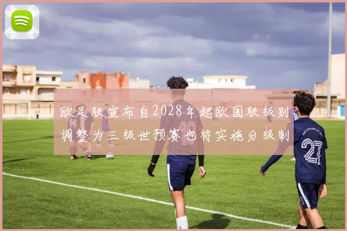 欧足联宣布自2028年起欧国联级别调整为三级世预赛也将实施分级制度