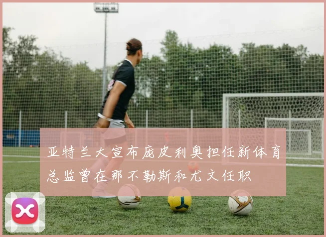 亚特兰大宣布庞皮利奥担任新体育总监曾在那不勒斯和尤文任职